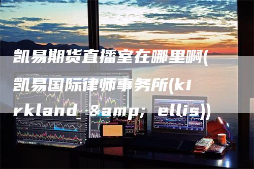 凯易期货直播室在哪里啊(凯易国际律师事务所(kirkland & ellis))