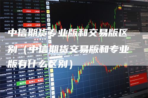 中信期货专业版和交易版区别（中信期货交易版和专业版有什么区别）