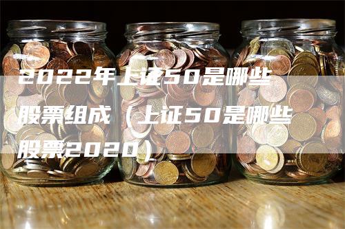 2022年上证50是哪些股票组成（上证50是哪些股票2020）