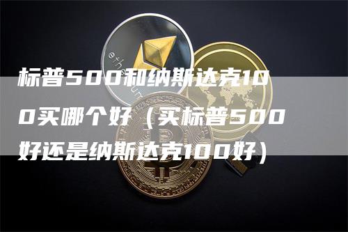 标普500和纳斯达克100买哪个好（买标普500好还是纳斯达克100好）