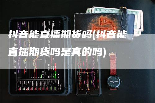 抖音能直播期货吗(抖音能直播期货吗是真的吗)