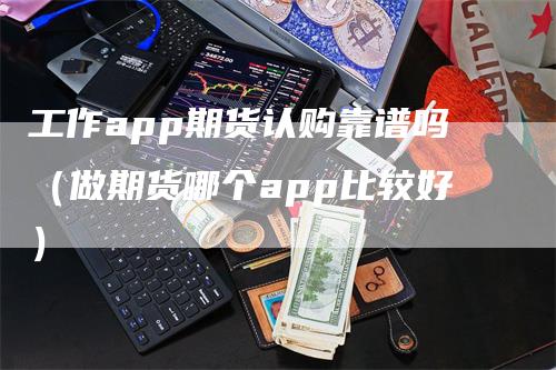 工作app期货认购靠谱吗（做期货哪个app比较好）