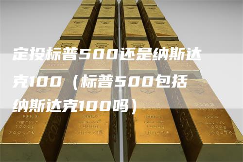 定投标普500还是纳斯达克100（标普500包括纳斯达克100吗）