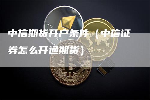 中信期货开户条件（中信证券怎么开通期货）