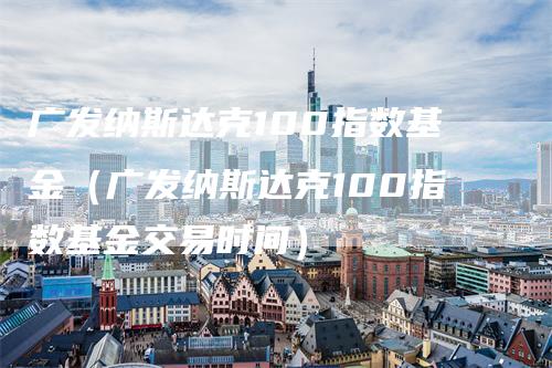 广发纳斯达克100指数基金（广发纳斯达克100指数基金交易时间）