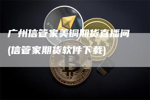 广州信管家美铜期货直播间(信管家期货软件下载)