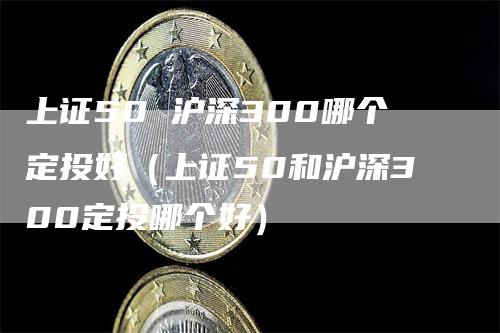 上证50 沪深300哪个定投好（上证50和沪深300定投哪个好）