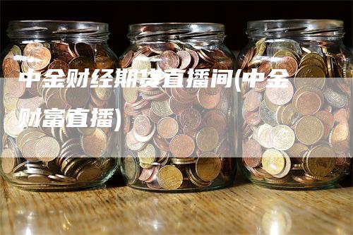 中金财经期货直播间(中金财富直播)