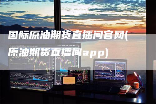 国际原油期货直播间官网(原油期货直播间app)