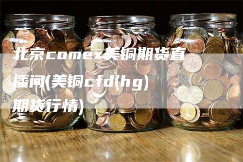 北京comex美铜期货直播间(美铜cfd(hg)期货行情)