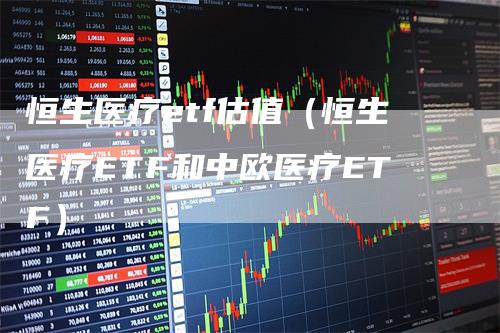 恒生医疗etf估值（恒生医疗ETF和中欧医疗ETF）