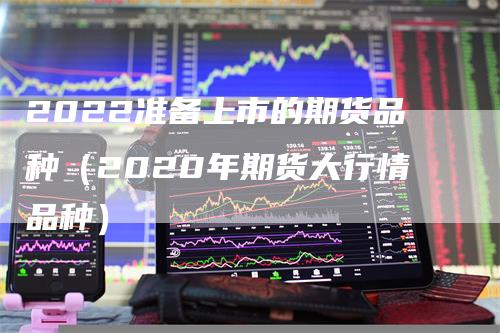 2022准备上市的期货品种（2020年期货大行情品种）